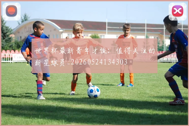 世界杯最新青年才俊:值得关注的新星球员_20260524134303