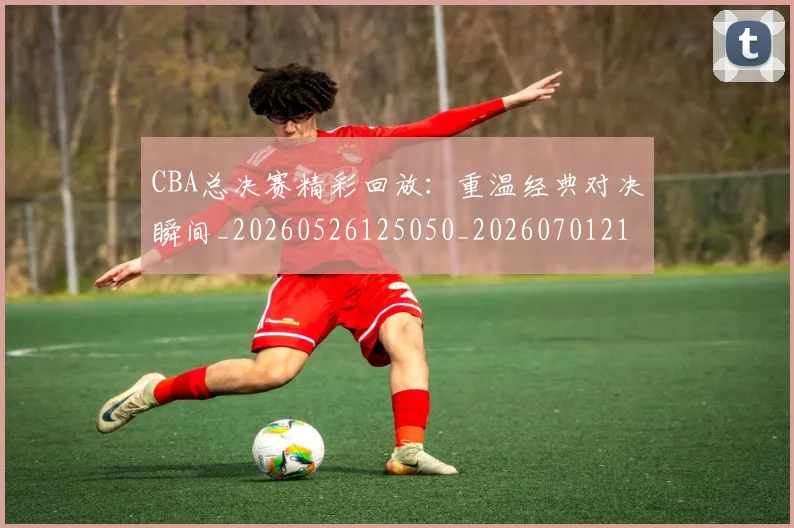 CBA总决赛精彩回放：重温经典对决瞬间_20260526125050_20260701210829_20260712045021
