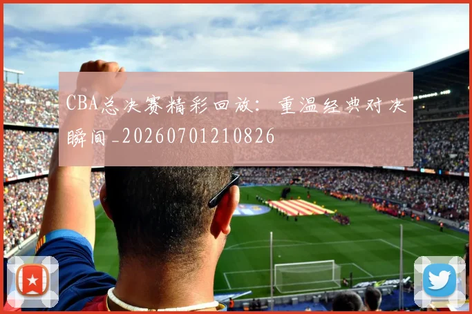 CBA总决赛精彩回放：重温经典对决瞬间_20260701210826