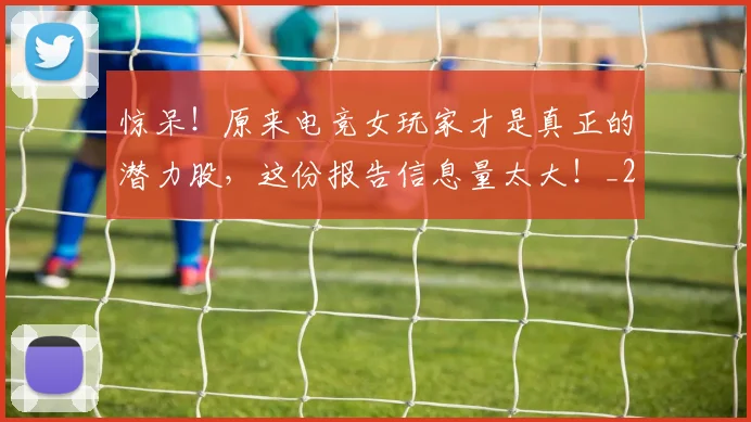 惊呆！原来电竞女玩家才是真正的潜力股，这份报告信息量太大！_20260704174235