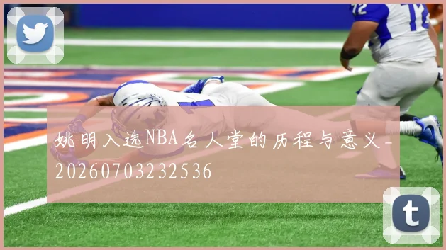 姚明入选NBA名人堂的历程与意义_20260703232536