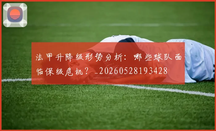 法甲升降级形势分析：哪些球队面临保级危机？_20260528193428