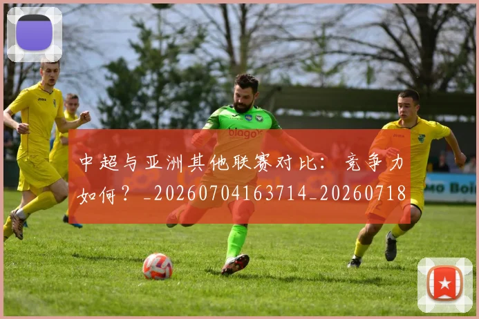 中超与亚洲其他联赛对比：竞争力如何？_20260704163714_20260718201343