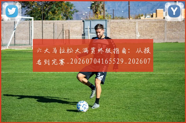 六大马拉松大满贯终极指南：从报名到完赛_20260704165529_20260718004527