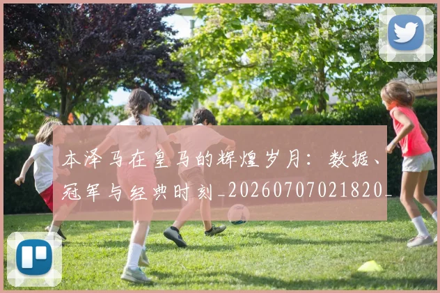 本泽马在皇马的辉煌岁月:数据、冠军与经典时刻_20260707021820_20260731174256