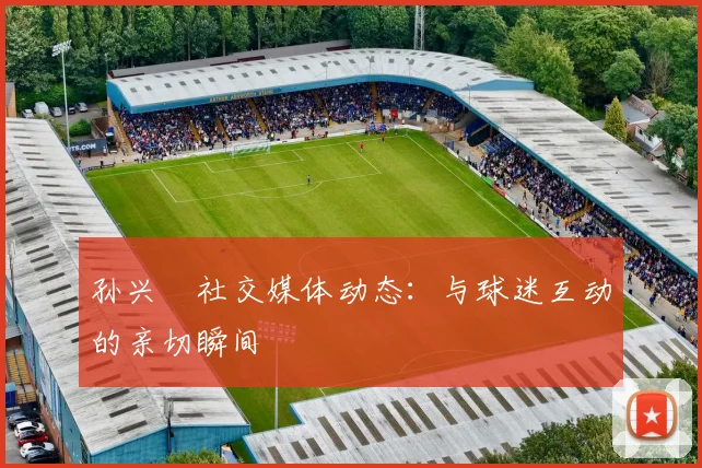 孙兴慜社交媒体动态：与球迷互动的亲切瞬间