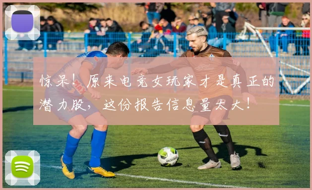 惊呆！原来电竞女玩家才是真正的潜力股，这份报告信息量太大！