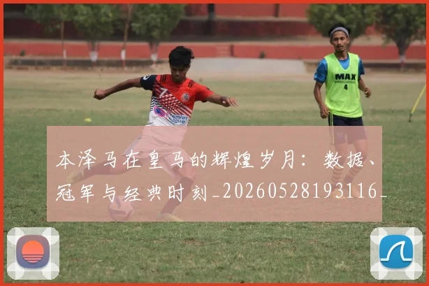 本泽马在皇马的辉煌岁月：数据、冠军与经典时刻_20260528193116_20260731174253