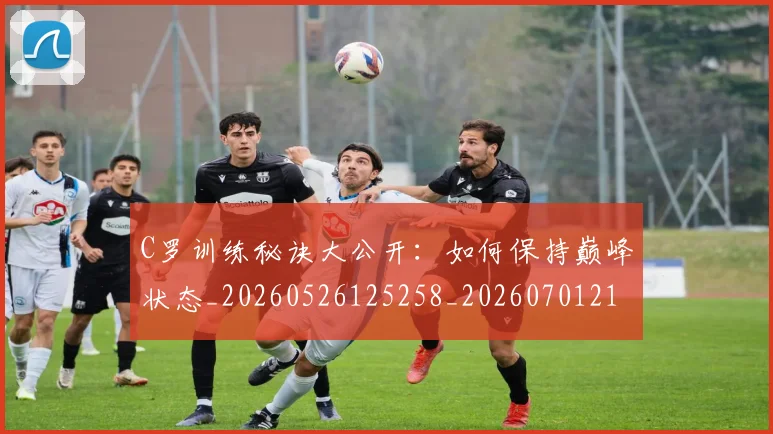 C罗训练秘诀大公开：如何保持巅峰状态_20260526125258_20260701214001_20260712053120