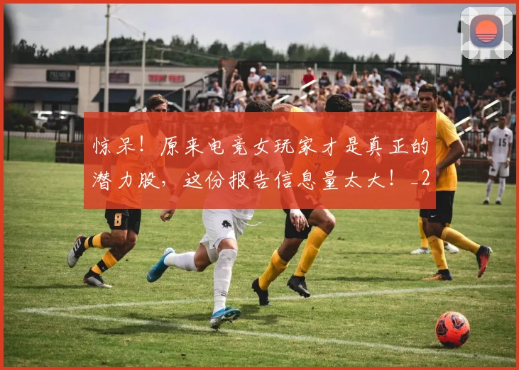 惊呆！原来电竞女玩家才是真正的潜力股，这份报告信息量太大！_20260704174235