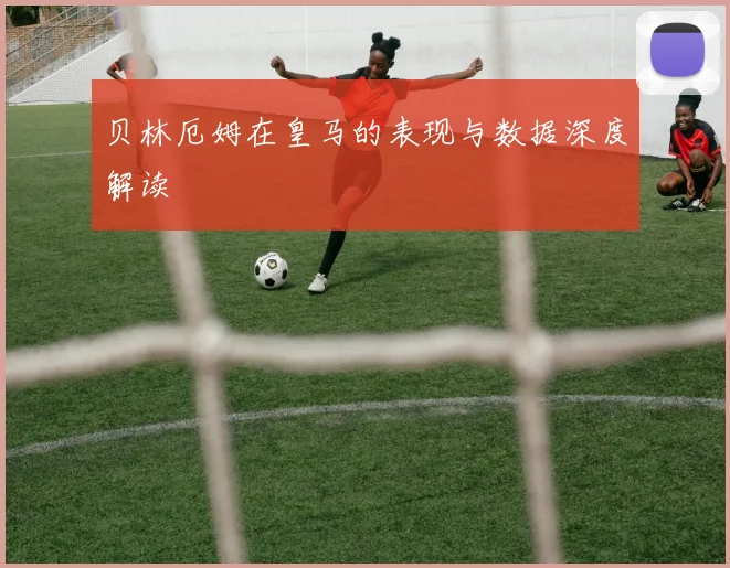 贝林厄姆在皇马的表现与数据深度解读