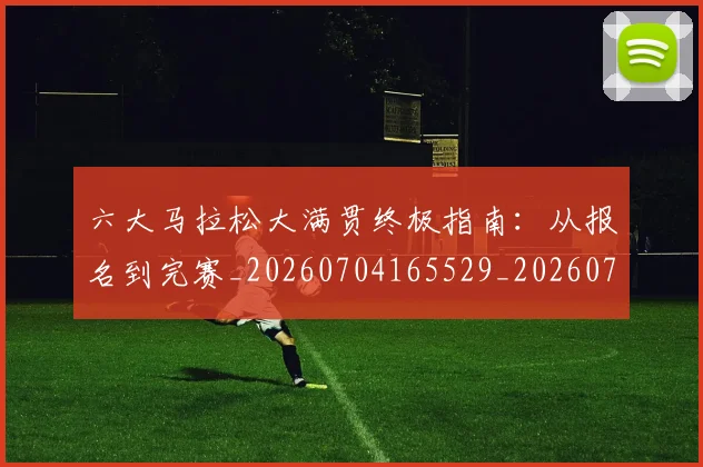 六大马拉松大满贯终极指南：从报名到完赛_20260704165529_20260718004527