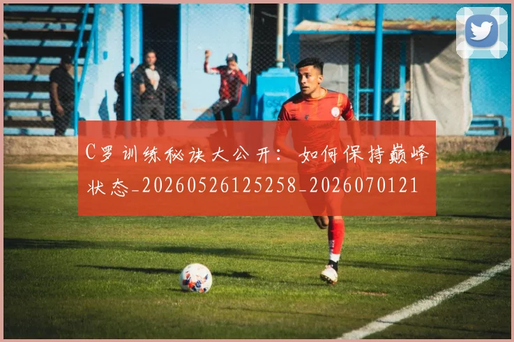 C罗训练秘诀大公开：如何保持巅峰状态_20260526125258_20260701214001_20260712053120