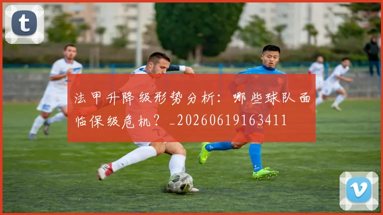 法甲升降级形势分析：哪些球队面临保级危机？_20260619163411