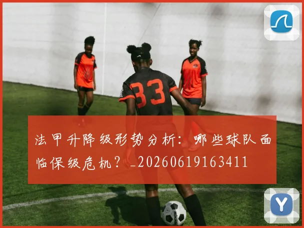 法甲升降级形势分析：哪些球队面临保级危机？_20260619163411