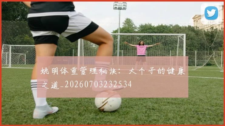 姚明体重管理秘诀:大个子的健康之道_20260703232534