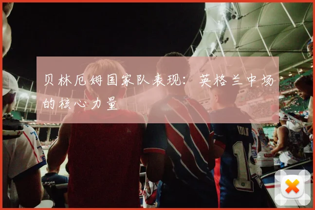 贝林厄姆国家队表现：英格兰中场的核心力量
