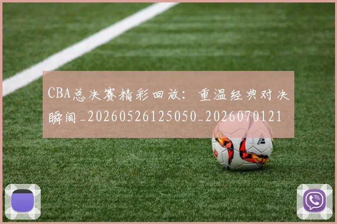CBA总决赛精彩回放：重温经典对决瞬间_20260526125050_20260701210829_20260712045021