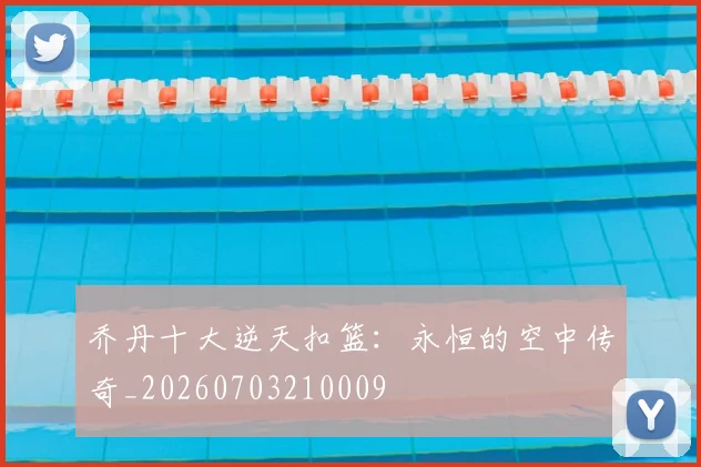 乔丹十大逆天扣篮：永恒的空中传奇_20260703210009